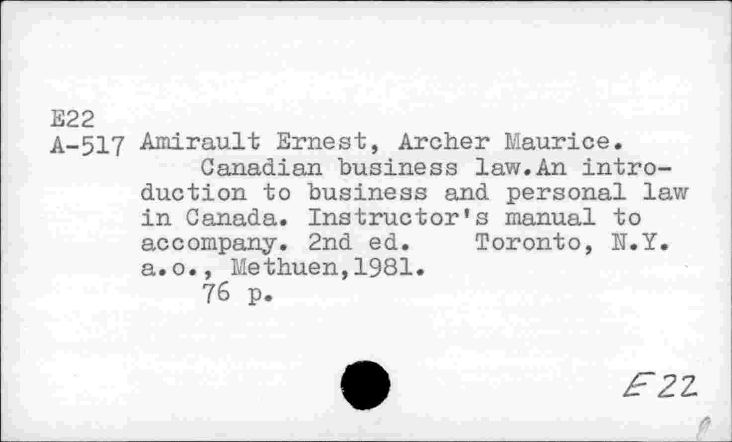 ﻿E22
A-517 Amirault Ernest, Archer Maurice.
Canadian business law.An introduction to business and personal lav; in Canada. Instructor's manual to accompany. 2nd ed. Toronto, N.Y. a.o., Methuen,1981.
76 p.
Æ2Z